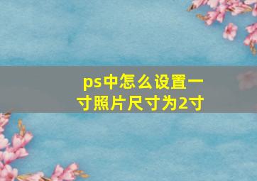 ps中怎么设置一寸照片尺寸为2寸