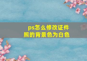 ps怎么修改证件照的背景色为白色