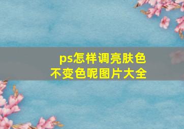 ps怎样调亮肤色不变色呢图片大全