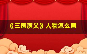 《三国演义》人物怎么画