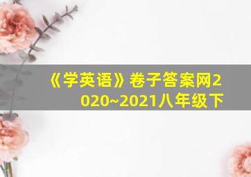 《学英语》卷子答案网2020~2021八年级下