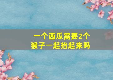 一个西瓜需要2个猴子一起抬起来吗