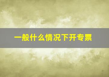 一般什么情况下开专票