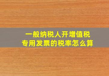 一般纳税人开增值税专用发票的税率怎么算