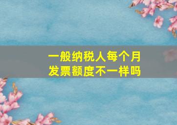 一般纳税人每个月发票额度不一样吗