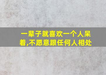 一辈子就喜欢一个人呆着,不愿意跟任何人相处