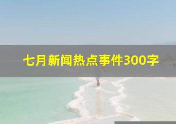 七月新闻热点事件300字