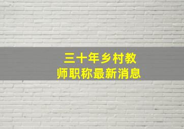 三十年乡村教师职称最新消息