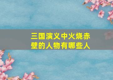 三国演义中火烧赤壁的人物有哪些人