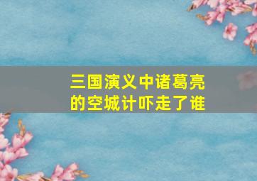 三国演义中诸葛亮的空城计吓走了谁