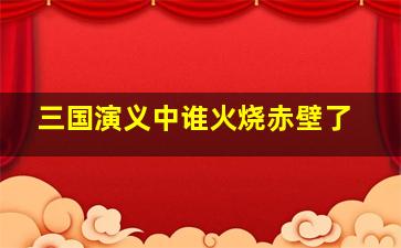 三国演义中谁火烧赤壁了