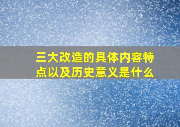 三大改造的具体内容特点以及历史意义是什么