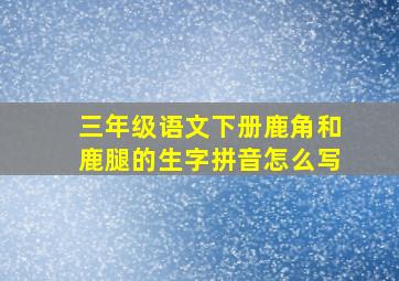 三年级语文下册鹿角和鹿腿的生字拼音怎么写