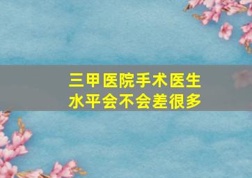 三甲医院手术医生水平会不会差很多