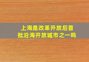 上海是改革开放后首批沿海开放城市之一吗