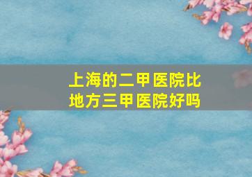 上海的二甲医院比地方三甲医院好吗