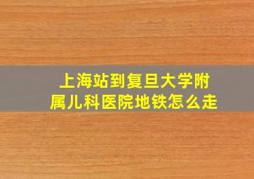 上海站到复旦大学附属儿科医院地铁怎么走