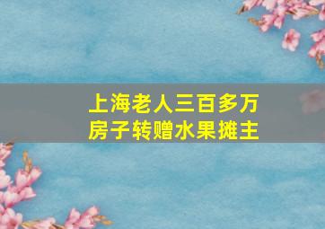 上海老人三百多万房子转赠水果摊主