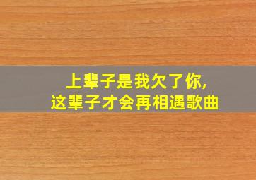 上辈子是我欠了你,这辈子才会再相遇歌曲