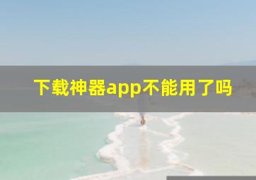 下载神器app不能用了吗