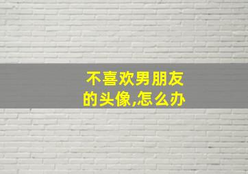 不喜欢男朋友的头像,怎么办