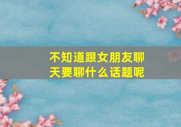 不知道跟女朋友聊天要聊什么话题呢