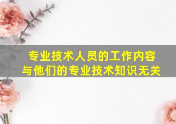 专业技术人员的工作内容与他们的专业技术知识无关