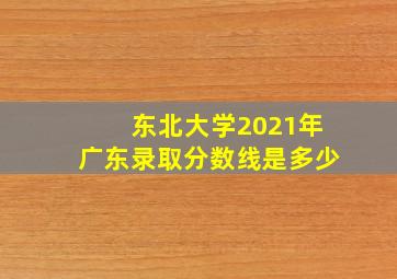 东北大学2021年广东录取分数线是多少