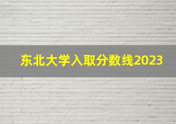 东北大学入取分数线2023