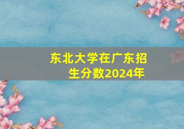 东北大学在广东招生分数2024年