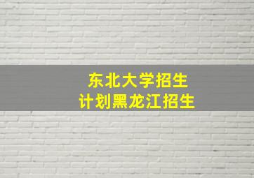 东北大学招生计划黑龙江招生