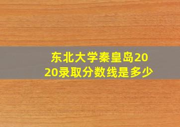 东北大学秦皇岛2020录取分数线是多少