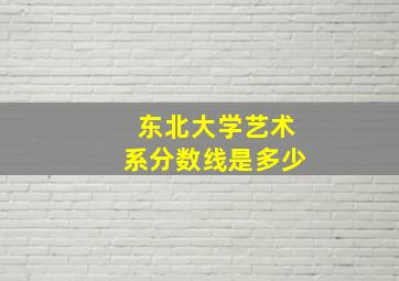 东北大学艺术系分数线是多少