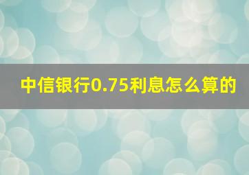 中信银行0.75利息怎么算的