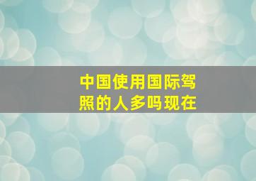 中国使用国际驾照的人多吗现在