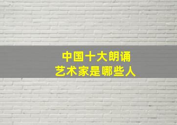 中国十大朗诵艺术家是哪些人