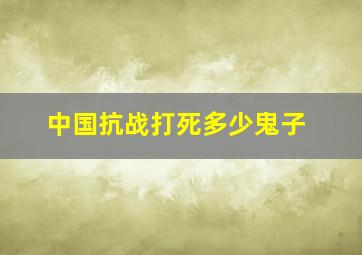 中国抗战打死多少鬼子