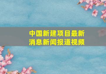 中国新建项目最新消息新闻报道视频