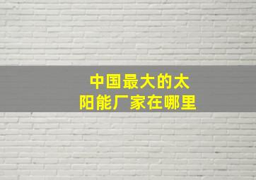 中国最大的太阳能厂家在哪里