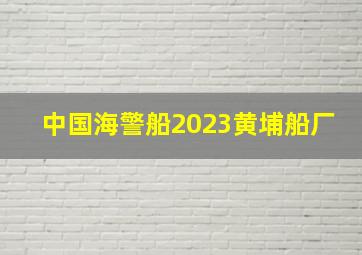 中国海警船2023黄埔船厂