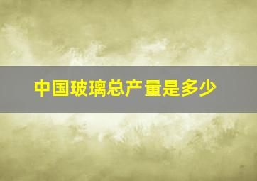 中国玻璃总产量是多少