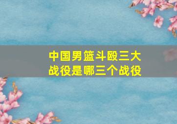 中国男篮斗殴三大战役是哪三个战役