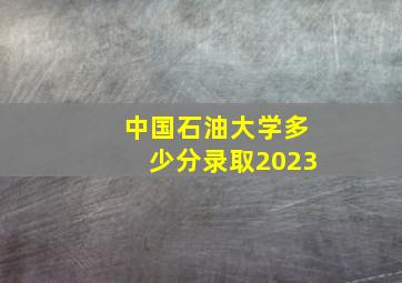 中国石油大学多少分录取2023