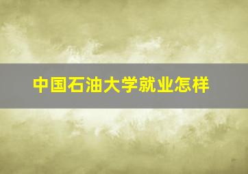 中国石油大学就业怎样