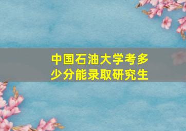 中国石油大学考多少分能录取研究生