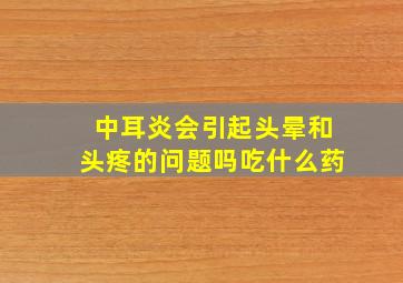 中耳炎会引起头晕和头疼的问题吗吃什么药