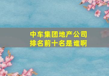 中车集团地产公司排名前十名是谁啊