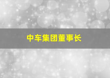 中车集团董事长