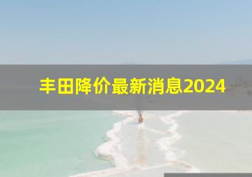 丰田降价最新消息2024