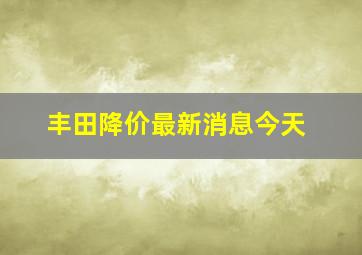 丰田降价最新消息今天